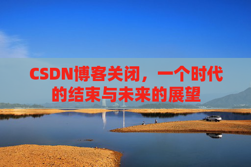 CSDN博客关闭，一个时代的结束与未来的展望